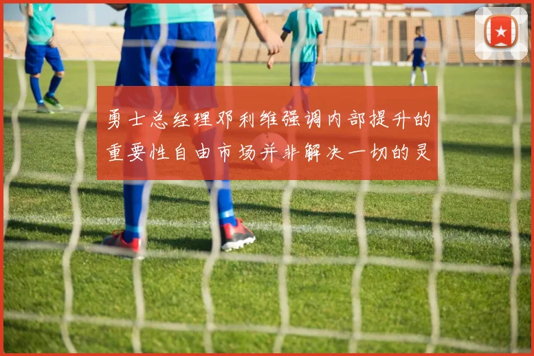 勇士总经理邓利维强调内部提升的重要性自由市场并非解决一切的灵丹妙药
