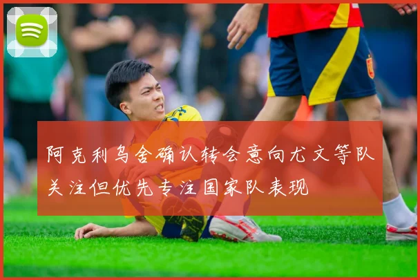 阿克利乌舍确认转会意向尤文等队关注但优先专注国家队表现
