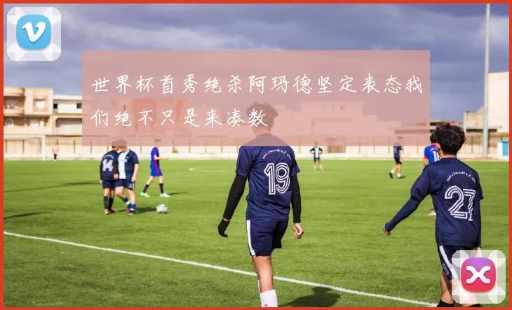 世界杯首秀绝杀阿玛德坚定表态我们绝不只是来凑数