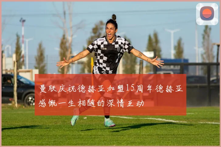 曼联庆祝德赫亚加盟15周年德赫亚感慨一生相随的深情互动