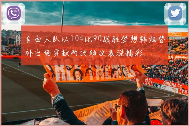 自由人队以104比90战胜梦想韩旭替补出场贡献两次助攻表现精彩