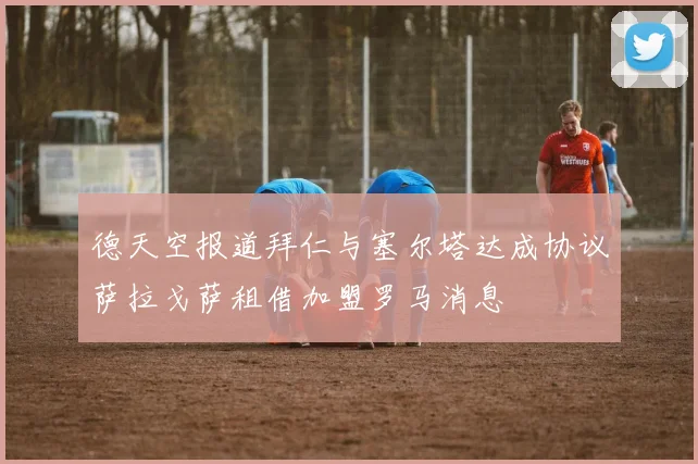 德天空报道拜仁与塞尔塔达成协议萨拉戈萨租借加盟罗马消息