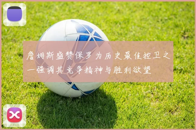 詹姆斯盛赞保罗为历史最佳控卫之一强调其竞争精神与胜利欲望