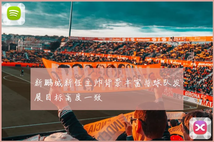 新鹏城新任主帅背景丰富与球队发展目标高度一致