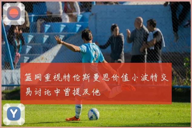篮网重视特伦斯曼恩价值小波特交易讨论中曾提及他