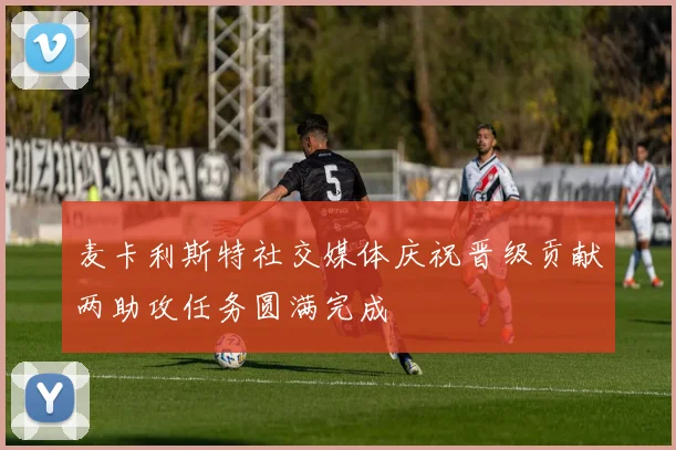 麦卡利斯特社交媒体庆祝晋级贡献两助攻任务圆满完成