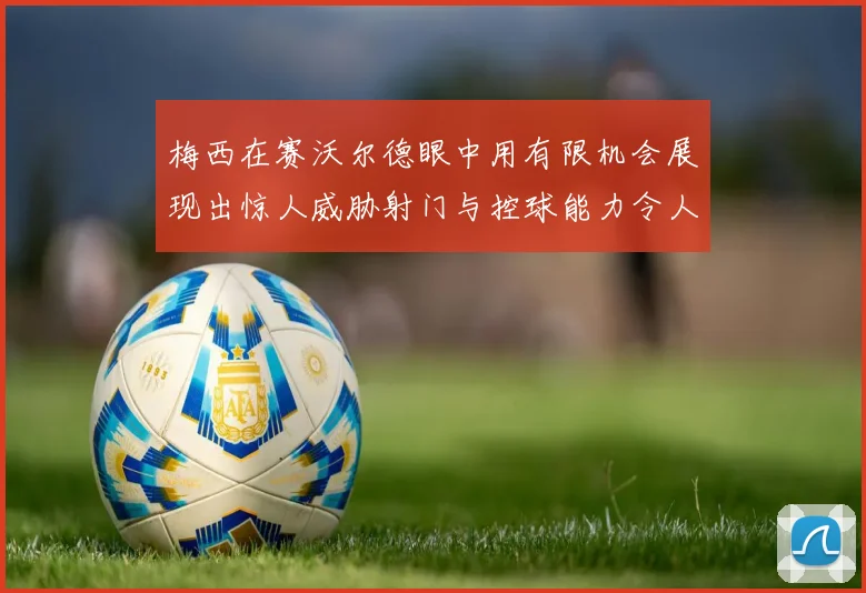 梅西在赛沃尔德眼中用有限机会展现出惊人威胁射门与控球能力令人赞叹