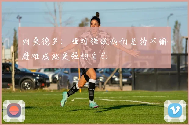 利桑德罗：面对强敌我们坚持不懈磨难成就更强的自己
