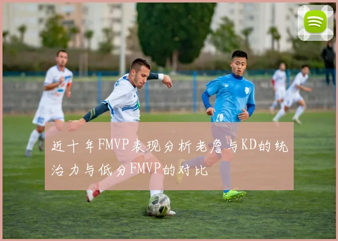 近十年FMVP表现分析老詹与KD的统治力与低分FMVP的对比