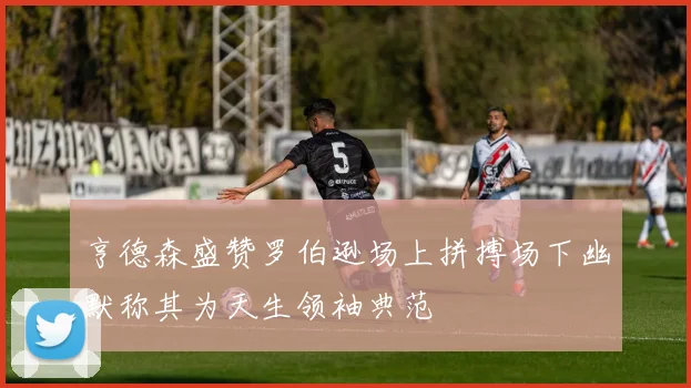 亨德森盛赞罗伯逊场上拼搏场下幽默称其为天生领袖典范